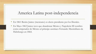 America Latina post-independencia
• En 1861 Benito Juárez (mexicano) es electo presidente por los liberales.
• En Mayo 1863 Juárez tuvo que abandonar México y Napoleón III nombro
como emperador de México al príncipe austriaco Fernando Maximiliano de
Habsburgo en 1864.
 