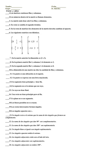 Nombre____________                  Fecha___________<br />Grupo  __________                                                              Sr. Sánchez<br /> Cierto  y  falso<br />____1.Las matrices contienen filas y columnas.<br />____2.Los números dentro de la matriz se llaman elementos.<br />____3. La matriz nula tiene solo 0 en filas y columnas.<br />____4. En resta se cambia el segundo término.<br />____5. En la resta de matrices los elementos de la matriz derecha cambian al opuesto.<br />____6. Las siguientes matrices son idénticas.<br />             ┌                   ┐           ┌                     ┐<br />           │0       -1│         │0  1.25   -1 <br />           │   2   3 │        │ -1.6   2    3<br />           └                 ┘        └                  ┘<br />____7. En la matriz anterior la dimensión es (2 x 3).<br />_____8. En la primera matriz fila 2, columna 2 el elemento es 2.<br />_____9. En la segunda matriz fila 1, columna 1 el elemento es 0.<br />____10.La dimensión de una matriz me dice la cantidad de filas y columnas.<br /> ____ 11. Un punto es una ubicación en el espacio. <br /> ____ 12. Un punto se expresa con una letra mayúscula. <br /> ____13.Un segmento tiene principio y  tiene fin.<br /> ____14.Un segmento no es lo mismo que un rayo.<br />____15. Un rayo no tiene final.<br />____16. Una recta no tiene principio pero ni fin.<br />____17.Un plano no es un segmento.<br />____18.Las líneas paralelas no se cruzan.<br />____19.Las rectas interesantes forman ángulos.  <br />____20.Los ángulos opuestos son.      <br /> ____21.Un ángulo recto es lo mismo que la suma de dos ángulos que formen un                                                                                                                                                                                                                                   complemento.<br />____22. La suma de dos ángulos que dan 90°  son complementarios.<br />____23. La suma de dos ángulos que dan 180°  son suplementario.<br />____24. Un ángulo llano es igual a un ángulo suplementario.<br />____25. Los ángulos opuestos miden lo mismo.<br />____26. Los ángulos adyacentes están uno al lado del otro.<br />____27. Los ángulos adyacentes son suplementarios.<br />____28. Los ángulos adyacentes no miden 180° .<br />____29. Todos los ángulos  son .<br />____30. La geometría  no cubre el tema de los ángulos.<br />___31. La ecuación de la pendiente es Y = Mx + b.<br />__32. La formula de la pendiente es M = <br />___33. La pendiente nos dice el avance en y dividido entre el desplazamiento en X.<br />___34.Cuando la pendiente es 0 la pendiente es una línea recta.<br />___35. Cuando la pendiente es positiva la línea crece.<br />___36.el valor de x es la primera posición en el par ordenado.<br />___37. Si la pendiente no está definida la recta es vertical.<br />___38. Cuando la pendiente es negativa la recta decrece.<br />___39. B es el intercepto en el eje de y.<br />___40. Cuando tengo el intercepto x es cero.<br />____41.Dos Rectas paralelas cortadas por una trasversal forma dos pares de  congruentes.<br />____42.Dos rectas paralelas cortadas por una trasversal forman  especiales.<br />____43.Los ángulos alternos externos están en lados puestos de la transversal y fuera de las paralelas.   <br />____44.Los ángulos alternos internos están en lados puestos de la transversal y dentro de las paralelas.   <br />____45.Los ángulos correspondientes están en el mismo lado de la trasversal uno externo y otro interno.<br />____46.Los correspondientes no están uno al lado del otro.<br />____47.La suma de los  internos de un triangulo es 180°.<br />____48. Los perros iguales en suman se suman.<br />____49. Los  perros diferentes en multiplicación darán negativo.<br /> ____50. LA CLASE DE MATEMATICAS ES LA MEJOR.<br />