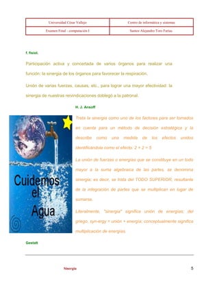 Universidad César Vallejo Centro de informática y sistemas 
Examen Final - computación I Santos Alejandro Toro Farías. 
Sinergia 5 
f. fisiol. 
Participación activa y concertada de varios órganos para realizar una 
función: la sinergia de los órganos para favorecer la respiración. 
Unión de varias fuerzas, causas, etc., para lograr una mayor efectividad: la 
sinergia de nuestras reivindicaciones doblegó a la patronal. 
H. J. Ansoff 
Trata la sinergia como uno de los factores para ser tomados 
en cuenta para un método de decisión estratégica y la 
describe como una medida de los efectos unidos 
identificándola como el efecto: 2 + 2 = 5 
La unión de fuerzas o energías que se constituye en un todo 
mayor a la suma algebraica de las partes, se denomina 
sinergia; es decir, se trata del TODO SUPERIOR, resultante 
de la integración de partes que se multiplican en lugar de 
sumarse. 
Literalmente, "sinergia" significa unión de energías; del 
griego, syn-ergy = unión + energía; conceptualmente significa 
multiplicación de energías. 
Gestalt 
 