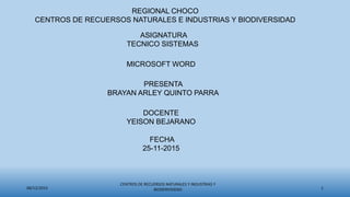 08/12/2015
CENTROS DE RECUERSOS NATURALES Y INDUSTRIAS Y
BIODERVISIDAD 1
REGIONAL CHOCO
CENTROS DE RECUERSOS NATURALES E INDUSTRIAS Y BIODIVERSIDAD
ASIGNATURA
TECNICO SISTEMAS
MICROSOFT WORD
PRESENTA
BRAYAN ARLEY QUINTO PARRA
DOCENTE
YEISON BEJARANO
FECHA
25-11-2015
 