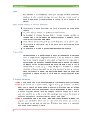 EXAMEN FINAL C1 - V 22-9-2015
3
Justicia
Este valor ético es la cualidad de dar a cada quien lo que por derecho le corresponde,
sea bueno o malo. La justicia es ciega, esto quiere decir que no mira a quien se
juzga, de esta manera no habrá parcialidad al momento de dar su merecido a una
persona.
Justicia absoluta. Principio de relevancia. Democracia.
 Racionalmente no puede encontrarse una norma de conducta que tenga validez
absoluta.
 La justicia absoluta configura una perfección suprema irracional.
 La diversidad de intereses humanos tarde o temprano provocan conflictos de
intereses, para lo cual se plantean dos soluciones posibles: a) satisfacer a uno a
costa del otro; b) equilibrio entre ambos.
 Si se entiende valor supremo por la paz social, el equilibrio será la solución justa.
 El principio de la tolerancia va a ser el que permita que la teoría relativista de los
valores subsista.
 La democracia es la forma de gobierno más favorecedora de la ciencia
Responsabilidad
La responsabilidad es la facultad humana de asumir las consecuencias de tus propios
actos, es cumplir con las obligaciones contraídas, ya sea por medio de un contrato
legal o más importante aún, por la palabra dada a una persona. Ser responsable es
cumplir siempre con los deberes contraídos, aunque estos no sean del todo cómodos.
Un ejemplo práctico de responsabilidad es cuando se tiene un hijo, el cual es
consecuencia de un acto tuyo y tu pareja, este hijo va a necesitar de tu sustento
económico, el hacerte responsable de que tenga que comer y vestir, y para esto
debes de conseguir un trabajo, que aunque sea pesado, debes de hacerlo para
proporcionar el sustento a tu hijo, lo cual te hará una persona responsable de tus
actos.
El constructor de puentes.
Párrafo 1: Este poema habla de las responsabilidades de cada generación ante sus sucesores.
Párrafo 2: Un anciano, por un camino solitario, llegó en el frío y gris atardecer a un abismo
vasto, ancho y profundo por donde rodaba un peligroso río. El anciano cruzó en la hosca
penumbra (pues las aguas no lo amedrentaban) pero en la otra margen se detuvo y se puso
a construir un puente. “Anciano –díjole otro peregrino-. Derrochas energías con tu obra; tu
viaje habrá concluido con el día, y nunca más pasarás por estos rumbos; has cruzado el
profundo y ancho abismo, ¿por qué construir un puente a estas horas?”.
Párrafo 3: El constructor irguió la gris cabeza. “Buen amigo, hoy en el camino me seguía –dijo-
un joven cuyos pies también deben pasar por estos rumbos. Este abismo, que para mí no
fue nada, puede ser fatal para ese rubio joven. Él también debe cruzar en el crepúsculo;
buen amigo, para él construyo el puente.
 