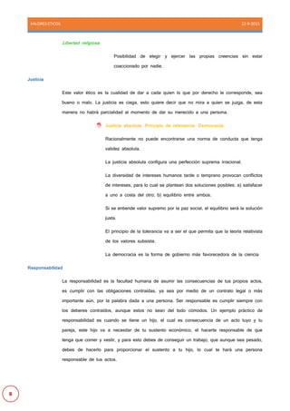 VALORES ETICOS 22-9-2015
B
Libertad religiosa
Posibilidad de elegir y ejercer las propias creencias sin estar
coaccionado por nadie.
Justicia
Este valor ético es la cualidad de dar a cada quien lo que por derecho le corresponde, sea
bueno o malo. La justicia es ciega, esto quiere decir que no mira a quien se juzga, de esta
manera no habrá parcialidad al momento de dar su merecido a una persona.
 Justicia absoluta. Principio de relevancia. Democracia.
Racionalmente no puede encontrarse una norma de conducta que tenga
validez absoluta.
La justicia absoluta configura una perfección suprema irracional.
La diversidad de intereses humanos tarde o temprano provocan conflictos
de intereses, para lo cual se plantean dos soluciones posibles: a) satisfacer
a uno a costa del otro; b) equilibrio entre ambos.
Si se entiende valor supremo por la paz social, el equilibrio será la solución
justa.
El principio de la tolerancia va a ser el que permita que la teoría relativista
de los valores subsista.
La democracia es la forma de gobierno más favorecedora de la ciencia
Responsabilidad
La responsabilidad es la facultad humana de asumir las consecuencias de tus propios actos,
es cumplir con las obligaciones contraídas, ya sea por medio de un contrato legal o más
importante aún, por la palabra dada a una persona. Ser responsable es cumplir siempre con
los deberes contraídos, aunque estos no sean del todo cómodos. Un ejemplo práctico de
responsabilidad es cuando se tiene un hijo, el cual es consecuencia de un acto tuyo y tu
pareja, este hijo va a necesitar de tu sustento económico, el hacerte responsable de que
tenga que comer y vestir, y para esto debes de conseguir un trabajo, que aunque sea pesado,
debes de hacerlo para proporcionar el sustento a tu hijo, lo cual te hará una persona
responsable de tus actos.
 