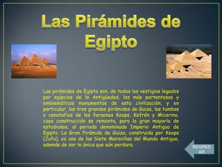 Las pirámides de Egipto son, de todos los vestigios legados
por egipcios de la Antigüedad, los más portentosos y
emblemáticos monumentos de esta civilización, y en
particular, las tres grandes pirámides de Guiza, las tumbas
o cenotafios de los faraones Keops, Kefrén y Micerino,
cuya construcción se remonta, para la gran mayoría de
estudiosos, al periodo denominado Imperio Antiguo de
Egipto. La Gran Pirámide de Guiza, construida por Keops
(Jufu), es una de las Siete Maravillas del Mundo Antiguo,
además de ser la única que aún perdura.

REGRES
AR

 