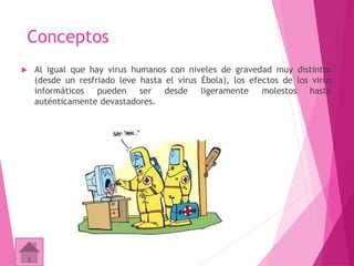 Conceptos 
 Al igual que hay virus humanos con niveles de gravedad muy distintos 
(desde un resfriado leve hasta el virus Ébola), los efectos de los virus 
informáticos pueden ser desde ligeramente molestos hasta 
auténticamente devastadores. 
 