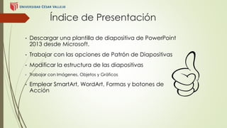 Índice de Presentación 
• Descargar una plantilla de diapositiva de PowerPoint 
2013 desde Microsoft. 
• Trabajar con las opciones de Patrón de Diapositivas 
• Modificar la estructura de las diapositivas 
• Trabajar con Imágenes, Objetos y Gráficos 
• Emplear SmartArt, WordArt, Formas y botones de 
Acción 
 