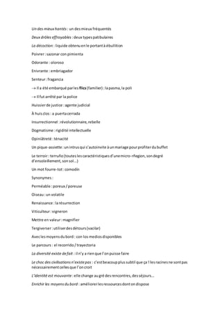 Un des mieux hantés : un desmieux fréquentés
Deux drôles effroyables :deux typespatibulaires
La décoction : liquide obtenuenle portantà ébullition
Poivrer:sazonar con pimienta
Odorante : oloroso
Enivrante : embriagador
Senteur:fragancia
 Il a été embarqué parles flics(familier) :lapasma,la poli
 Il fut arrêté par la police
Huissierde justice :agente judicial
À huisclos : a puertacerrada
Insurrectionnel :révolutionnaire,rebelle
Dogmatisme :rigidité intellectuelle
Opiniâtreté :ténacité
Un pique-assiette:unintrusqui s’autoinvite àunmariage pourprofiterdubuffet
Le terroir: terruño(touteslescaractéristiquesd’unemicro-rñegion,sondegré
d’ensoleillement,sonsol...)
Un mot fourre-tot:comodín
Synonymes :
Perméable :poreux /poreuse
Oiseau:un volatile
Renaissance :larésurrection
Viticulteur:vigneron
Mettre en valeur:magnifier
Tergiverser:utiliserdesdétours(vacilar)
Aveclesmoyensdubord : con los mediosdisponibles
Le parcours : el recorrido/trayectoria
La diversité existe defait : il n’y a rienque l’onpuisse faire
Le choc des civilisationsn’existepas : c’estbeacoupplussubtil que ça ! lesracinesne sontpas
nécessairementcellesque l’oncroit
L’identité est mouvante:elle change augré desrencontres,desséjours...
Enrichir les moyensdu bord : améliorerlesressourcesdontondispose
 