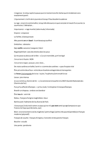 L’angoisse :le retouraprèsla pause puisle momentoùelle réalise que le lendemainsera
exactementpareil.
L’épuisement:à lafinde la journée etlorsqu’ilfautdoublerlacadence
La rage : enversle contremaître,lorsqu’elle découvre enquoi consiste le travail d’unouvrier,la
soumission,l’aliénation...
Impuissance rage muette (rabiamuda/silenciada)
Empirer: empeorar
La faillite,labanqueroute
Mes parents enont bavé : ilsontbeacoupsouffert
Embûches : obstacles
Qqn confie:aseverar/asegurar/ decir
Regardpétillant:avecdesétoilesdanslesyeux
Ça me passe audessusde la tête j’ysuisinsensible,çam’estégal
J’enai rienà foutre :NON
J’enai rienà taper,secouer,cirer,faire...
De vraiessardinesenboîte /serré-e-scomme dessardines pasd’espace vital
Être prisentre deux feux :entre deux situationsantagonistesetmenaçantes
La liesse s’estemparée de larue : lajoie,l’euphorie a/ontenvahi larue
Liesse :joie intense
Je suisrentré au cheminde fer  j’ai commencé àtravailleràla SNCF(Société Nationaledes
Cheminsde Fer)
Puisje fusaffecté àÉtampes  je fus muté,l’entreprise m’envoyaàÉtampes
Brandirun drapeau : ondearuna bandear
Être issude : venirde
Rebeu : françaisd’origine maghrébine =beur
Banlieusard :habitante de lasafuerasde París
J’avouequej’aidu mal à aimer un paysquine m’a pas tant aimé queça (tampocoes que
Francia me haya queridotanto,oye)
Bled: environnementrural dumaghreb/ petitvillage/petite ville paumé(perdido)enfrançais
moderne (péjoratif)
Françaisde souche : françaisd’origine,c’estàdire né de parents français
Bouclier:escudo
Une pente :pendiente
 
