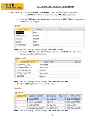 SOLUCIONARIO DE BASE DE DATOS II
2
2. PREGUNTA. Crear una BASE DE DATOS. La base de datos llevará por nombre
ALMACEN y realizar la creación de las 2 TABLAS ya planteadas.
a. Crear una TABLA en vista de diseño con el nombre de VENTAS con los siguientes
nombres de los campos.
NOTA.- La clave principal será en el campo CODIGO VENTA.
b. Crear una TABLA en vista de diseño con el nombre de PRODUCTOS con los
siguientes nombres de los campos
NOTA.- La clave principal será en el campo CODIGO PRODUCTO.
b. Ingresar 10 Registros en cada una de las tablas.
Solución.-
NOTA.- La clave principal será en el campo CODIGO PRODUCTO
 