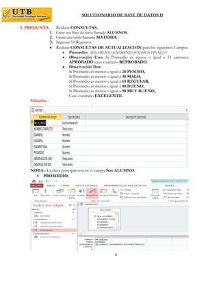 SOLUCIONARIO DE BASE DE DATOS II
4
3. PREGUNTA. Realizar CONSULTAS.
1. Crear una Base de datos llamado ALUMNOS.
2. Crear una tabla llamada MATERIA.
3. Ingresar 10 Registros.
 Realizar CONSULTAS DE ACTUALIZACION para los siguientes Campos.
 Promedio: ([EXAMEN1]+[EXAMEN2]+[EXAMEN FINAL])/3
 Observación Uno: Si Promedio es mayor o igual a 51 entonces
APROBADO caso contrario REPROBADO.
 Observación Dos:
Si Promedio es menor o igual a 20 PESIMO,
Si Promedio es menor o igual a 40 MALO,
Si Promedio es menor o igual a 69 REGULAR,
Si Promedio es menor o igual a 80 BUENO,
Si Promedio es menor o igual a 90 MUY BUENO,
Caso contrario EXCELENTE.
Solución.-
NOTA.- La clave principal será en el campo Nro ALUMNO.
 PROMEDIO:
 