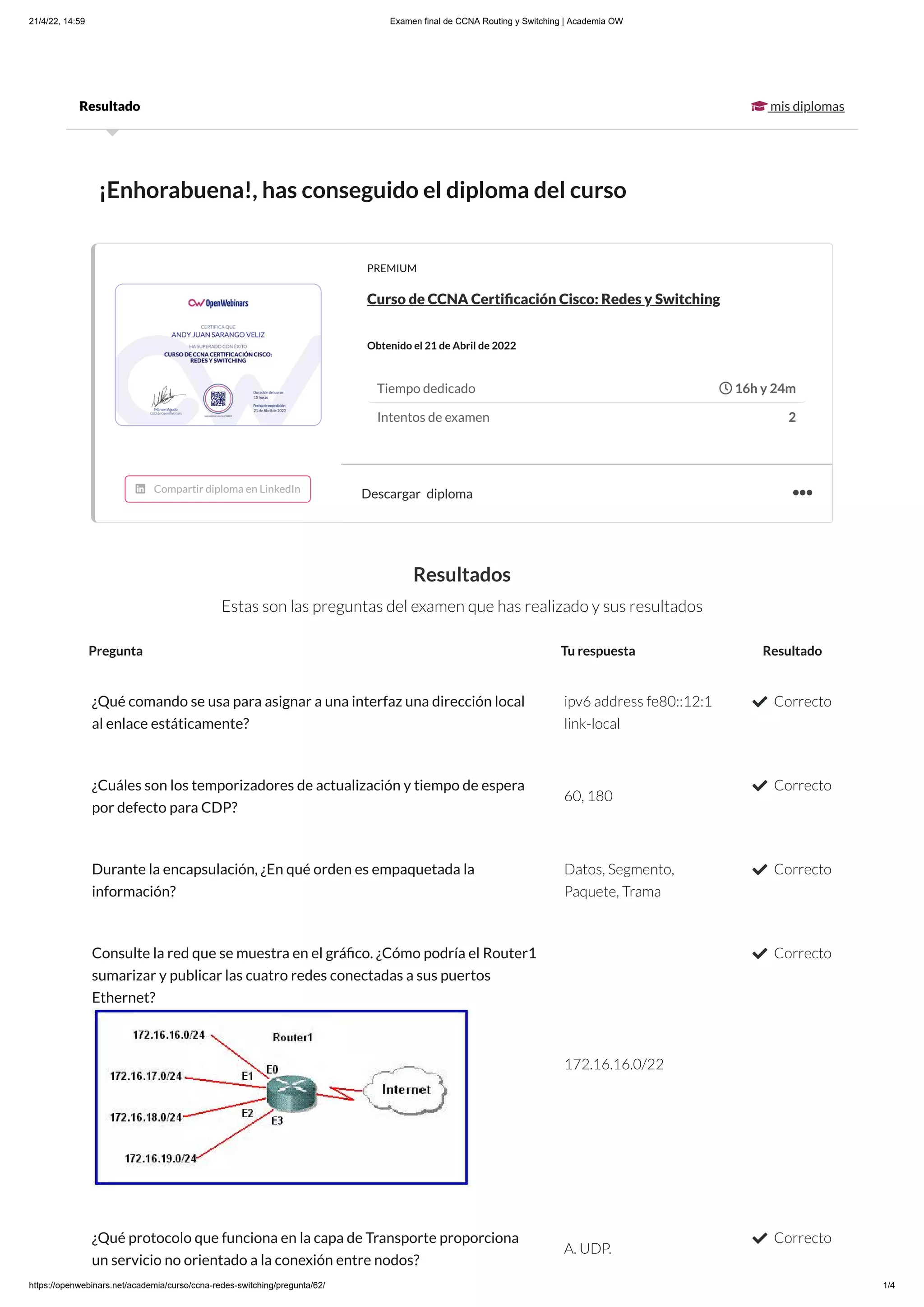 21/4/22, 14:59 Examen final de CCNA Routing y Switching | Academia OW
https://openwebinars.net/academia/curso/ccna-redes-switching/pregunta/62/ 1/4

mis diplomas
Resultado
¡Enhorabuena!, has conseguido el diploma del curso
Resultados
Estas son las preguntas del examen que has realizado y sus resultados
PREMIUM
Curso de CCNA Certificación Cisco: Redes y Switching
Obtenido el 21 de Abril de 2022
Descargar diploma
Tiempo dedicado  16h y 24m
Intentos de examen 2

Pregunta Tu respuesta Resultado
¿Qué comando se usa para asignar a una interfaz una dirección local
al enlace estáticamente?
ipv6 address fe80::12:1
link-local
 Correcto
¿Cuáles son los temporizadores de actualización y tiempo de espera
por defecto para CDP?
60, 180
 Correcto
Durante la encapsulación, ¿En qué orden es empaquetada la
información?
Datos, Segmento,
Paquete, Trama
 Correcto
Consulte la red que se muestra en el gráfico. ¿Cómo podría el Router1
sumarizar y publicar las cuatro redes conectadas a sus puertos
Ethernet?
172.16.16.0/22
 Correcto
¿Qué protocolo que funciona en la capa de Transporte proporciona
un servicio no orientado a la conexión entre nodos?
A. UDP.
 Correcto
 