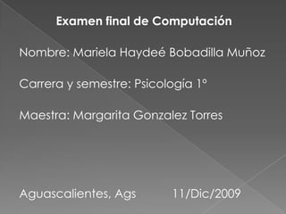 Examen final de Computación Nombre: Mariela Haydeé Bobadilla Muñoz Carrera y semestre: Psicología 1º Maestra: Margarita Gonzalez Torres Aguascalientes, Ags           11/Dic/2009 