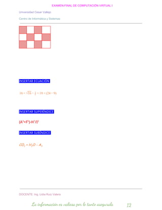 EXAMEN FINAL DE COMPUTACIÓN VIRTUAL I
Universidad Cesar Vallejo
Centro de Informática y Sistemas
INSERTAR ECUACIÓN
6 81 + √16 − 5
1
× 1 + (24 )− 9
INSERTAR SUPERÍNDICE
(A3
+F5
)-H7
/I2
INSERTAR SUBÍNDICE
CO2 + H2O - A3
DOCENTE: Ing. Lidia Ruiz Valera
La información es valiosa por lo tanto asegurala 12
 