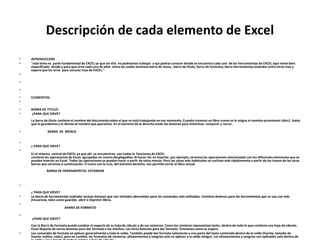 Descripción de cada elemento de Excel
• INTRODUCCION
• "este tema es parte fundamental de EXCEL ya que sin ella no podriamos trabajar a qui podras conocer donde se encuentra cada uno de las herramientas de EXCEL aqui viene bien
especificado donde y para que sirve cada una de ellas entre las cuales tenemos barra de menu , barra de titulo, barra de formulas, barra herramientas estandar entre otras mas y
espero que les sirva para conocer mas de EXCEL."
•
•
•
• ELEMENTOS:
•
• BARRA DE TITULO:
• ¿PARA QUE SIRVE?
La barra de título contiene el nombre del documento sobre el que se está trabajando en ese momento. Cuando creamos un libro nuevo se le asigna el nombre provisional Libro1, hasta
que lo guardemos y le demos el nombre que queramos. En el extremo de la derecha están los botones para minimizar, restaurar y cerrar.
• BARRA DE MENUS
•
¿ PARA QUE SIRVE?
•
Es el sistema central de EXCEL ya que ahi se encuientran casi todas la funciones de EXCEL
contiene las operaciones de Excel, agrupadas en menús desplegables. Al hacer clic en Insertar, por ejemplo, veremos las operaciones relacionadas con los diferentes elementos que se
pueden insertar en Excel. Todas las operaciones se pueden hacer a partir de estos menús. Pero las cosas más habituales se realizan más rápidamente a partir de los iconos de las otras
barras que veremos a continuación. El icono con la cruz, del extremo derecho, nos permite cerrar el libro actual.
BARRA DE HERRAMIENTAS ESTANDAR
•
¿ PARA QUE SIRVE?
• La barra de herramientas estándar incluye botones que son métodos abreviados para los comandos más utilizados. Contiene botones para las herramientas que se usa con más
frecuencia, tales como guardar, abrir e imprimir libros.
•
BARRA DE FORMATO
•
¿PARA QUE SIRVE?
Con la Barra de Formato puede cambiar el aspecto de su hoja de cálculo y de sus números. Como los números representan tanto, dentro de todo lo que contiene una hoja de cálculo,
Excel dispone de varios botones para dar formato a los mismos. Los otros botones para dar formato funcionan como se espera.
• Los comandos de formato se aplican generalmente a toda la celda. También puede dar formato solamente a una parte del texto contenido dentro de la celda (fuente, tamaño de
fuente, estilos, color), pero en cambio, los formatos de números, alineamientos y sangrías solo se aplican a la celda íntegra. Los alineamientos y sangrías son aplicados solo dentro de
 