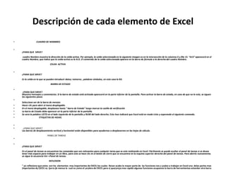 Descripción de cada elemento de Excel
• CUADRO DE NOMBRES
•
¿PARA QUE SIRVE?
cuadro Nombre muestra la dirección de la celda activa. Por ejemplo, la celda seleccionada en la siguiente imagen es en la intersección de la columna A y fila 15. "A15" aparecerá en el
cuadro Nombre, que indica que la celda activa es la A15. El contenido de la celda seleccionada aparece en la barra de fórmula a la derecha del cuadro Nombre.
CELDA ACTIVA
•
¿PARA QUE SIRVE?
Es la celda en la que se pueden introducir datos; números , palabras símbolos, en este caso la B3.
BARRA DE ESTADO
•
¿PARA QUE SIRVE?
Muestra mensajes y comentarios. Si la barra de estado está activada aparecerá en la parte inferior de la pantalla. Para activar la barra de estado, en caso de que no lo este, se siguen
los siguientes pasos
•
Seleccione ver de la barra de menúes
• Hacer clic para abrir el menú desplegable.
• En el menú desplegable, desplazase hasta " barra de Estado" luego marcar la casilla de verificación
• La barra de Estado debe aparecer en la parte inferior de la pantalla.
• Se vera la palabra LISTO en el lado izquierdo de la pantalla y NUM del lado derecho. Esto lnos indicará que Excel está en modo Listo y esperando el siguiente comando.
• ETIQUETAS DE HOJAS
•
• ¿PARA QUE SIRVE?
Las barras de desplazamiento vertical y horizontal están disponibles para ayudarnos a desplazarnos en las hojas de cálculo.
PANEL DE TAREAS
•
•
¿PARA QUE SIRVE?
En el panel de tareas se encuentran los comandos que son relevantes para cualquier tarea que se este realizando en Excel. Fácilmente se puede ocultar el panel de tareas si se desea
tener más espacio para trabajar en un libro, para esto se hace clic en el botón de cierre que se encuentra en la esquina superior derecha del panel de tareas. Para abrirlo nuevamente,
se sigue la secuencia Ver->Panel de tareas.
REFLEXION
" yo reflexiono que estos son los elementos mas importantes de EXCEL los cuales llevan acabo la mayor parte de las funciones nos a yudan a trabajar en Excel una delas partes mas
importantes de EXCEL es barra de menus la cual es como el cerebro de EXCEL pero si queremos mas rapido algunas funciones acupamos la barra de herramientas estandar otra barra
 