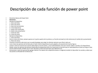 Descripción de cada función de power point
• Elementos básicos de Power Point
• Elementos:
• Ejemplo de diapositiva
• 1.- Barra de títulos
• 2.- Barra de menús
• 3.- Barra de herramientas
• 4.- Ficha diapositivas
• 5.- Botón vista clasificador
• 6.- Botón vista presentación
• 7.- Panel de notas
• 8.- Panel de tareas
• Ejemplo de diapositiva:
• 1.- barra de títulos
• Esta es la barra de título, siempre aparece en la parte superior de la ventana y su función principal es la de mostrarnos el nombre de la presentación
• 2.- Barra de menús
• Presenta el título de cada menú que se puede desplegar para elegir las distintas opciones que ofrece cada uno
• Inicio: tienes las opciones de formato para el texto insertar diapositivas el porta papeles y las opciones de insertar figuras
• Insertar: tienes las opciones de insertar tablas figuras vínculos textos, y clip multimedia(esto sirve para insertar vídeos y sonidos a las diapositivas)
• Diseño: tienes las opciones de distintos fondos para las diapositivas estos son temas que te trae para que en cada diapositiva el texto ya tenga un tipo
de letra determinada, también que el color del título y el del resto del texto sean diferentes etc.
• Animaciones: tienes las opciones de agregar efectos a los objetos de la diapositiva (textos e imágenes) también te deja editar los sonidos y vídeos que
has puesto la velocidad de los efectos etc.
 
