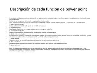 Descripción de cada función de power point
• Presentación con diapositivas: tienes la opción de ver la presentación desde el principio a tamaño completo o solo la diapositiva seleccionada gravar
una narración etc.
• Revisar: tienes las opciones de revisar la ortografía y las notas insertadas
• Vista: tienes las opciones de como ver las diapositivas a la hora de trabajar, el zoom, ventanas, marcos, y si lo quieres ver a escala de grises.
• 3.- Barra de herramientas
• Incluye las herramientas de cada opción del menú de forma visual.
• 4.- ficha diapositivas
• Despliega las diapositivas que integran la presentación en imágenes pequeñas.
• 5.- botón vista clasificador
• Muestra ordenadamente las diapositivas en miniatura que integran una presentación
• 6.- botón vista presentación
• Puede ser tanto donde dice la fotografía como dándole al botón F11 o como en el tercer botón pequeño (abajo a la izquierda de la pantalla). Ejecuta
una secuencia de diapositivas en pantalla completa a partir de la diapositiva seleccionada.
• 7.- Panel de notas
• Se pueden escribir las notas del expositor en la diapositiva que se encuentra en la ventana.
• 8.- barra de estado
• Indica la actividad en PowerPoint, numero de diapositiva, nombre de la plantilla, total de diapositivas, etc.
• 9.- panel de tareas
•
• Estos son dos ejemplos de panel de tareas, el segundo es un panel de tareas de animación. Área con diversos comandos para acceder a otras
presentaciones diseños y transiciones. Muestra las tareas más utilizadas en PowerPoint y las clasifica en secciones. El contenido del panel de tareas
va cambiando según lo que estemos haciendo.
 