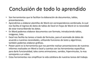 Conclusión de todo lo aprendido
• Son herramientas que te facilitan la elaboración de documentos, tablas,
presentaciones.
• Aprendimos a elaborar plantillas de Word con correspondencia combinada, lo cual
nos facilita el ingreso de datos de tablas de Excel en hojas de Word sin la necesidad
de estar transcribiendo los datos.
• En Word podemos elaborar documentos con formato, introduciendo tablas,
imágenes, links.
• Excel nos facilita las tareas a través de formulas, para el acomodo de datos de
acuerdo a nuestras necesidades, utilizando funciones de texto y algoritmos;
también podemos elaborar gráficos.
• Power point es la herramienta que nos permite realizar presentaciones de nuestros
informes realizados en Word o Excel y cuentas con las herramientas especificas
para darle funcionalidad, tales como animaciones, sonidos, hipervínculos, lo mas
semejante a un video.
• Estas herramientas nos simplifican la vida cotidiana de nuestras tareas del trabajo.
 
