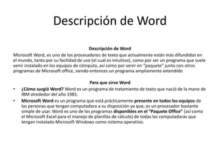 Descripción de Word
Descripción de Word
Microsoft Word, es uno de los procesadores de texto que actualmente están más difundidos en
el mundo, tanto por su facilidad de uso (el cual es intuitivo), como por ser un programa que suele
venir instalado en los equipos de cómputo, así como por venir en “paquete” junto con otros
programas de Microsoft office, siendo entonces un programa ampliamente extendido
Para que sirve Word
• ¿Cómo surgió Word? Word es un programa de tratamiento de texto que nació de la mano de
IBM alrededor del año 1981.
• Microsoft Word es un programa que está prácticamente presente en todos los equipos de
las personas que tengan computadora a su disposición ya que, es un procesador bastante
simple de usar. Word es uno de los programas disponibles en el “Paquete Office” (así como
el Microsoft Excel para el manejo de planillas de cálculo) de todas las computadoras que
tengan instalado Microsoft Windows como sistema operativo.
 