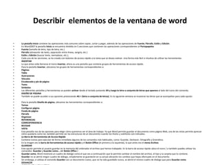Describir elementos de la ventana de word
• La pestaña Inicio contiene las operaciones más comunes sobre copiar, cortar y pegar, además de las operaciones de Fuente, Párrafo, Estilo y Edición.
• En Word2007 la pestaña Inicio se encuentra dividida en 5 secciones que contienen las operaciones correspondientes al Portapapeles
• Fuente (tamaño de letra, tipo de letra, etc.)
• Párrafo (alineación de texto, separación entre líneas, sangría, etc.)
• Estilo y Edición (buscar texto, reemplazar, etc.),
• Cada una de las secciones, se ha creado con botones de acceso rápido a la tarea que se desea realizar. Una forma más fácil e intuitiva de utilizar las herramientas.
• INSERTAR
• Lo que antes solía llamarse el menú Insertar, ahora es una pestaña que contiene grupos de herramientas de acceso rápido.
• Para la pestaña Insertar, ubicamos los grupos de herramientas correspondientes a:
• Páginas
• Tabla
• Ilustraciones
• Vínculos
• Encabezado y pie de página
• Texto
• Símbolos
• Las diferentes pestañas y herramientas se pueden activar desde el teclado pulsando Alt y luego la letra o conjunto de letras que aparece al lado del icono del comando.
• DISEÑO DE PÁGINA
• También se puede acceder a sus opciones presionando Alt + (letra o conjunto de letras). En la siguiente ventana se muestran las letras que se acompañan para cada opción.
•
• Para la pestaña Diseño de página, ubicamos las herramientas correspondientes a:
• Temas
• Configurar página
• Fondo de página
• Párrafo
• Organizar
• REFERENCIAS
• CORRESPONDENCIA
• REVISAR
• VISTA
• Esta pestaña nos da las opciones para elegir cómo queremos ver el área de trabajo. Ya que Word permite guardar el documento como página Web, una de las vistas permite apreciar
cómo quedaría como tal, también permite ver las estructuras de un documento cuando los títulos y subtítulos son indicados.
• La Barra de Herramientas de Acceso Rápido
• Contiene iconos para ejecutar de forma inmediata algunos de los comandos más habituales, como: Guardar, Deshacer, Ortografía y Gramática.
• En la imagen ves la barra de herramientas de acceso rápido y el Botón Office (el primero a la izquierda), lo que antes era el menú Archivo.
• GUARDAR
• Esta opción permite al usuario guardar en la memoria del ordenador el archivo que hemos trabajado. En la barra de acceso rápido ubica el icono / o también puedes utilizar los
comandos: Guardar y Guardar como… del Botón Office /
• Guardar como, Word mostrará un cuadro de dialogo como el que ves a continuación que te permite cambiar el nombre del archivo, el tipo y la carpeta que lo contiene.
• Guardar no se abrirá ningún cuadro de diálogo, simplemente se guardarán en su actual ubicación los cambios que hayas efectuado en el documento.
• Sin embargo, si utilizas el comando Guardar con un documento nuevo, que no ha sido guardado nunca, se abrirá el mismo cuadro de dialogo que para Guardar como
• DESHACER
 