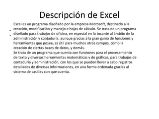Descripción de Excel
• .
•
Excel es un programa diseñado por la empresa Microsoft, destinado a la
creación, modificación y manejo e hojas de cálculo. Se trata de un programa
diseñado para trabajos de oficina, en especial en lo tocante al ámbito de la
administración y contaduría, aunque gracias a la gran gama de funciones y
herramientas que posee, es útil para muchos otros campos, como la
creación de ciertas bases de datos, y demás.
Se trata de un programa que cuenta con funciones para el procesamiento
de texto y diversas herramientas matemáticas y de gráficas, para trabajos de
contaduría y administración, con los que se pueden llevar a cabo registros
detallados de diversas informaciones, en una forma ordenada gracias al
sistema de casillas con que cuenta.
 