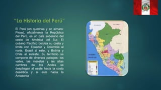 El Perú (en quechua y en aimara:
Piruw), oficialmente la República
del Perú, es un país soberano del
oeste de América del Sur. El
océano Pacífico bordea su costa y
limita con Ecuador y Colombia al
norte, Brasil al este, y Bolivia y
Chile al sureste. Su territorio se
compone de diversos paisajes: los
valles, las mesetas y las altas
cumbres de los Andes se
despliegan al oeste hacia la costa
desértica y al este hacia la
Amazonia