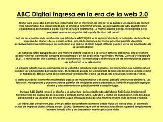ABC Digital ingresa en la era de la web 2.0
El sitio web www.abc.com.py fue rediseñado con la intención de ofrecer a su público un espacio de lectura
más confortable. Fue desarrollado por la empresa argentina Vincolo. Los periodistas de ABC Digital fueron
capacitados de manera a poder operar la nueva plataforma. Lo mismo ocurrió con los webmasters de la
empresa, que se encargarán del soporte técnico del portal.
Uno de los cambios más resaltantes que introduce ABC Digital es la separación de los contenidos de la edición
impresa del diario y de su versión online. Uno de los botones del menú principal permite visualizar
exclusivamente las noticias que se publicaron ese día en el diario papel. Al lado pueden verse los contenidos de
la versión digital.
Las noticias están agrupadas de una manera distinta respecto a la versión anterior del portal. El lector ahora
podrá visitar los contenidos a través de la portada y de las secciones Nacionales, Mundo, Ciencia y Tecnología
(CyT), y Noticias del día. Además, el sitio abandona el formato blog y el destaque de las informaciones pasa a
ser en función a su relevancia.
La página adopta nuevos elementos de la web 2.0 e introduce más espacios de interacción. Las noticias ahora
pueden ser comentadas por los lectores. El contenido puede ser compartido a través de las redes sociales como
el Facebook. Esto se suma a los elementos ya existentes como los blogs, las encuestas, los foros y otros.
El destaque de los elementos multimedia pasó a ser mucho mayor y el portal adquirió una nueva dinámica. Las
fotos son más grandes y pueden crearse galerías de imágenes para cada noticia. También es posible agregar
vídeos y otros elementos en prácticamente cualquier lugar.
Incluso ABC Digital renovó el diseño y la estructura de los clasificados del diario ABC Color. Implementó
herramientas de búsqueda de acuerdo a criterios como rubro, subrubro y fecha de publicación. Esto brinda la
posibilidad a los usuarios de encontrar lo que está buscando de una manera mucho más sencilla y rápida.
Las visitas del portal www.abc.com.py están en constante aumento desde hace ya varios años. El promedio
actual de ingresos diarios únicos es de 120.000. Estimamos que con la reestructuración se superará ampliamente
la mencionada cifra y alcanzaremos nuevos picos de visita.
 