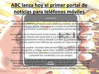 ABC lanza hoy el primer portal de
noticias para teléfonos móviles
ABC Digital lanza hoy a las 19:30 el primer portal web de noticias de nuestro
país, desarrollado y optimizado para teléfonos móviles. Se trata de iABC
(www.iabc.com.py). El sitio ofrecerá a los usuarios la posibilidad de acceder
a contenidos multimedia y compartirlos con los demás.
Los soportes de la información evolucionan constantemente y ABC encontró
una nueva manera de acercarse a sus lectores. El portal fue creado
mediante la plataforma mobc3 (Mobile Content & Comerce Channel). La
misma cuenta con millones de usuarios en todo el mundo.
Los lectores podrán visualizar directamente de sus teléfonos móviles las
noticias, fotografías y videos, entre otros. También podrán utilizar todas las
herramientas interactivas que ofrece el portal de noticias online y además
compartir los contenidos con sus amigos.
El lanzamiento oficial de iABC se realizará hoy, jueves, a las 19:30 en la Expo
2009 de la ciudad de Mariano Roque Alonso, en el salón de eventos del
Pabellón Europeo. En la oportunidad se realizará una demostración del
funcionamiento del nuevo portal y se brindarán más detalles al respecto.
 