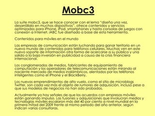 Mobc3
La suite mobc3, que se hace conocer con el lema “diseña una vez,
desarróllalo en muchos dispositivos”, ofrece contenidos y servicios
optimizados para iPhone, iPod, smartphones y hasta consolas de juegos con
conexión a Internet. iABC fue diseñado a base de esta herramienta.
Contenidos para móviles en el mundo
Las empresas de comunicación están luchando para ganar territorio en un
nuevo mundo de contenidos para teléfonos celulares. Muchas ven en este
nuevo soporte de información otra forma de acercarse a su público y una
salida a la baja inversión en publicidad a causa de la crisis financiera
internacional.
Los conglomerados de medios, fabricantes de equipamiento de
computación y los operadores de telecomunicaciones están mirando al
naciente mercado de medios inalámbricos, alentados por los teléfonos
inteligentes como el iPhone y el BlackBerry.
Los nuevos emprendimientos de alto vuelo, como el sitio de microblogs
Twitter, son cada vez más el objeto de rumores de adquisición, incluso pese a
que sus modelos de negocios no han sido probados.
Actualmente ya hay señales de que los acuerdos con empresas móviles
están ganando impulso. Las fusiones y adquisiciones que involucran medios y
tecnologías móviles escalaron más del 40 por ciento a nivel mundial en la
primera mitad del 2009 frente al mismo periodo del año anterior, según
indican varias consultoras.
 