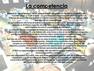La competencia
Durante la “Mega Lanparty” están programadas competencias de distintos juegos como
“Counter Strike” o “Call of Duty”. Los premios para los ganadores serán de hasta 1,5
millones de guaraníes. Los jugadores también pueden realizar desafíos a sus pares y esto
genera nuevas competencias.
En sus anteriores ediciones el evento juntó a cientos de personas de todas las edades,
quienes se divirtieron jugando durante horas en partidas multijugador y pudieron
intercambiar recursos y experiencias tecnológicas.
La Lanparty es una modalidad de fiesta muy popular donde personas interesadas en
informática llevan sus PC y se instalan por unas horas o días en las facilidades otorgadas
por la organización. El Paraguay Gamers eXpo es considerado como el evento más
grande en el campo del entretenimiento digital en nuestro país.
Este tipo de actividad es muy popular en todo el mundo y generalmente cuenta con una
importante cantidad de participantes. Además, estas reuniones sirven para que los
usuarios se conozcan frente a frente (muchas veces solo se conocen a través de
Internet) y puedan intercambiar experiencias relacionadas al mundo de la informática.
Esto sumado al tiempo que pueden pasar jugando.
El PGX es organizado por el popular sitio de Internet Juegos Online Paraguay
(www.juegosonline.com.py).
Con una antigüedad de 9 años, esta web tiene una comunidad de más de 32.000 usuarios
registrados, con 25 servidores de distintos juegos y un promedio de 500 jugadores
conectados simultáneamente, todos de Paraguay, según datos proveídos por fuentes
del mismo portal. Más información en www.pgx.com.py.
 