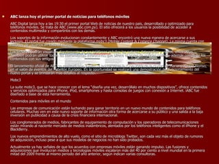 ABC lanza hoy el primer portal de noticias para teléfonos móviles ABC Digital lanza hoy a las 19:30 el primer portal Web de noticias de nuestro país, desarrollado y optimizado para teléfonos móviles. Se trata de ABC (www.abc.com.py). El sitio ofrecerá a los usuarios la posibilidad de acceder a contenidos multimedia y compartirlos con los demás. Los soportes de la información evolucionan constantemente y ABC encontró una nueva manera de acercarse a sus lectores. El portal fue creado mediante la plataforma mobc3 (Mobile Content & Comerce Channel). La misma cuenta con millones de usuarios en todo el mundo. Los lectores podrán visualizar directamente de sus teléfonos móviles las noticias, fotografías y videos, entre otros. También podrán utilizar todas las herramientas interactivas que ofrece el portal de noticias online y además compartir los contenidos con sus amigos. El lanzamiento oficial de ABC se realizará hoy, jueves, a las 19:30 en la Expo 2009 de la ciudad de Mariano Roque Alonso, en el salón de eventos del Pabellón Europeo. En la oportunidad se realizará una demostración del funcionamiento del nuevo portal y se brindarán más detalles al respecto. Mobc3 La suite mobc3, que se hace conocer con el lema “diseña una vez, desarróllalo en muchos dispositivos”, ofrece contenidos y servicios optimizados para iPhone, iPod, smartphones y hasta consolas de juegos con conexión a Internet. iABC fue diseñado a base de esta herramienta. Contenidos para móviles en el mundo Las empresas de comunicación están luchando para ganar territorio en un nuevo mundo de contenidos para teléfonos celulares. Muchas ven en este nuevo soporte de información otra forma de acercarse a su público y una salida a la baja inversión en publicidad a causa de la crisis financiera internacional. Los conglomerados de medios, fabricantes de equipamiento de computación y los operadores de telecomunicaciones están mirando al naciente mercado de medios inalámbricos, alentados por los teléfonos inteligentes como el iPhone y el BlackBerry. Los nuevos emprendimientos de alto vuelo, como el sitio de microblogs Twitter, son cada vez más el objeto de rumores de adquisición, incluso pese a que sus modelos de negocios no han sido probados. Actualmente ya hay señales de que los acuerdos con empresas móviles están ganando impulso. Las fusiones y adquisiciones que involucran medios y tecnologías móviles escalaron más del 40 por ciento a nivel mundial en la primera mitad del 2009 frente al mismo periodo del año anterior, según indican varias consultoras.  