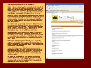 ABC Digital ingresa en la era de la web 2.0 El sitio web www.abc.com.py fue rediseñado con la intención de ofrecer a su público un espacio de lectura más confortable. Fue desarrollado por la empresa argentina Vincolo. Los periodistas de ABC Digital fueron capacitados de manera a poder operar la nueva plataforma. Lo mismo ocurrió con los webmasters de la empresa, que se encargarán del soporte técnico del portal. Uno de los cambios más resaltantes que introduce ABC Digital es la separación de los contenidos de la edición impresa del diario y de su versión online. Uno de los botones del menú principal permite visualizar exclusivamente las noticias que se publicaron ese día en el diario papel. Al lado pueden verse los contenidos de la versión digital. Las noticias están agrupadas de una manera distinta respecto a la versión anterior del portal. El lector ahora podrá visitar los contenidos a través de la portada y de las secciones Nacionales, Mundo, Ciencia y Tecnología (CyT), y Noticias del día. Además, el sitio abandona el formato blog y el destaque de las informaciones pasa a ser en función a su relevancia. La página adopta nuevos elementos de la web 2.0 e introduce más espacios de interacción. Las noticias ahora pueden ser comentadas por los lectores. El contenido puede ser compartido a través de las redes sociales como el Facebook. Esto se suma a los elementos ya existentes como los blogs, las encuestas, los foros y otros. El destaque de los elementos multimedia pasó a ser mucho mayor y el portal adquirió una nueva dinámica. Las fotos son más grandes y pueden crearse galerías de imágenes para cada noticia. También es posible agregar vídeos y otros elementos en prácticamente cualquier lugar. Incluso ABC Digital renovó el diseño y la estructura de los clasificados del diario ABC Color. Implementó herramientas de búsqueda de acuerdo a criterios como rubro, subrubro y fecha de publicación. Esto brinda la posibilidad a los usuarios de encontrar lo que está buscando de una manera mucho más sencilla y rápida. Las visitas del portal www.abc.com.py están en constante aumento desde hace ya varios años. El promedio actual de ingresos diarios únicos es de 120.000. Estimamos que con la reestructuración se superará ampliamente la mencionada cifra y alcanzaremos nuevos picos de visita.   
