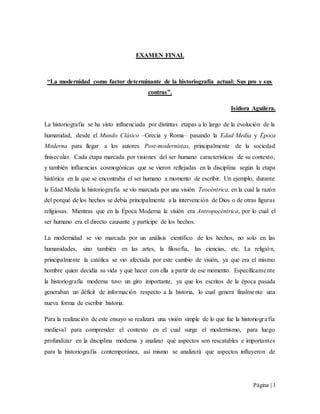 Página | 1
EXAMEN FINAL
“La modernidad como factor determinante de la historiografía actual: Sus pro y sus
contras”.
Isidora Aguilera.
La historiografía se ha visto influenciada por distintas etapas a lo largo de la evolución de la
humanidad, desde el Mundo Clásico –Grecia y Roma– pasando la Edad Media y Época
Moderna para llegar a los autores Post-modernistas, principalmente de la sociedad
finisecular. Cada etapa marcada por visiones del ser humano características de su contexto,
y también influencias cosmogónicas que se vieron reflejadas en la disciplina según la etapa
histórica en la que se encontraba el ser humano a momento de escribir. Un ejemplo, durante
la Edad Media la historiografía se vio marcada por una visión Teocéntrica, en la cual la razón
del porqué de los hechos se debía principalmente a la intervención de Dios o de otras figuras
religiosas. Mientras que en la Época Moderna la visión era Antropocéntrica, por lo cual el
ser humano era el directo causante y partícipe de los hechos.
La modernidad se vio marcada por un análisis científico de los hechos, no solo en las
humanidades, sino también en las artes, la filosofía, las ciencias, etc. La religión,
principalmente la católica se vio afectada por este cambio de visión, ya que era el mismo
hombre quien decidía su vida y qué hacer con ella a partir de ese momento. Específicamente
la historiografía moderna tuvo un giro importante, ya que los escritos de la época pasada
generaban un déficit de información respecto a la historia, lo cual genera finalmente una
nueva forma de escribir historia.
Para la realización de este ensayo se realizará una visión simple de lo que fue la historiografía
medieval para comprender el contexto en el cual surge el modernismo, para luego
profundizar en la disciplina moderna y analizar qué aspectos son rescatables e importantes
para la historiografía contemporánea, así mismo se analizará que aspectos influyeron de
 