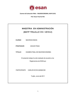 Examen de Evaluación FINAL – MACROECONOMIA, MAYO 2011

                            Prof. Oscar Frias M, Phd




              MAESTRIA EN ADMINISTRACIÓN

                (MATP TRUJILLO VIII / 2010-2)



    CURSO           MACROECONOIA



    PROFESOR               OSCAR FRIAS



    TITULO          EXAMEN FINAL DE MACROECONOMIA



             El presente trabajo ha sido realizado de acuerdo a los

                          Reglamentos de ESAN por




    PARTICIPANTE       CARLOS ECOS AZABACHE



                            Trujillo, Junio del 2011



.




                                       1
 