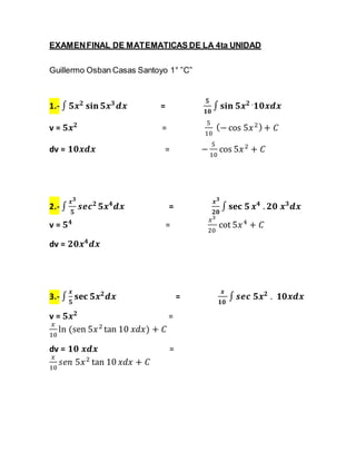 EXAMEN FINAL DE MATEMATICAS DE LA 4ta UNIDAD 
Guillermo Osban Casas Santoyo 1° ”C” 
1.- ∫ ퟓ풙ퟐ 퐬퐢퐧 ퟓ풙ퟑ 풅풙 = 
ퟓ 
ퟏퟎ 
∫ 퐬퐢퐧 ퟓ풙ퟐ .ퟏퟎ풙풅풙 
v = ퟓ풙ퟐ = 
5 
10 
(− cos 5푥 2 ) + 퐶 
dv = ퟏퟎ풙풅풙 = − 
5 
10 
cos 5푥 2 + 퐶 
2.- ∫ 
풙ퟑ 
ퟓ 
풔풆풄ퟐ ퟓ풙ퟒ풅풙 = 
풙ퟑ 
ퟐퟎ 
∫ 퐬퐞퐜 ퟓ 풙ퟒ . ퟐퟎ 풙ퟑ풅풙 
v = ퟓퟒ = 
푥3 
20 
cot 5푥 4 + 퐶 
dv = ퟐퟎ풙ퟒ풅풙 
3.- ∫ 
풙 
ퟓ 
퐬퐞퐜 ퟓ풙ퟐ풅풙 = 
풙 
ퟏퟎ 
∫ 풔풆풄 ퟓ풙ퟐ . ퟏퟎ풙풅풙 
v = ퟓ풙ퟐ = 
푥 
ln (sen 5푥 2 tan 10 푥푑푥) + 퐶 
10 
dv = ퟏퟎ 풙풅풙 = 
푥 
푠푒푛 5푥 2 tan 10 푥푑푥 + 퐶 
10 
 