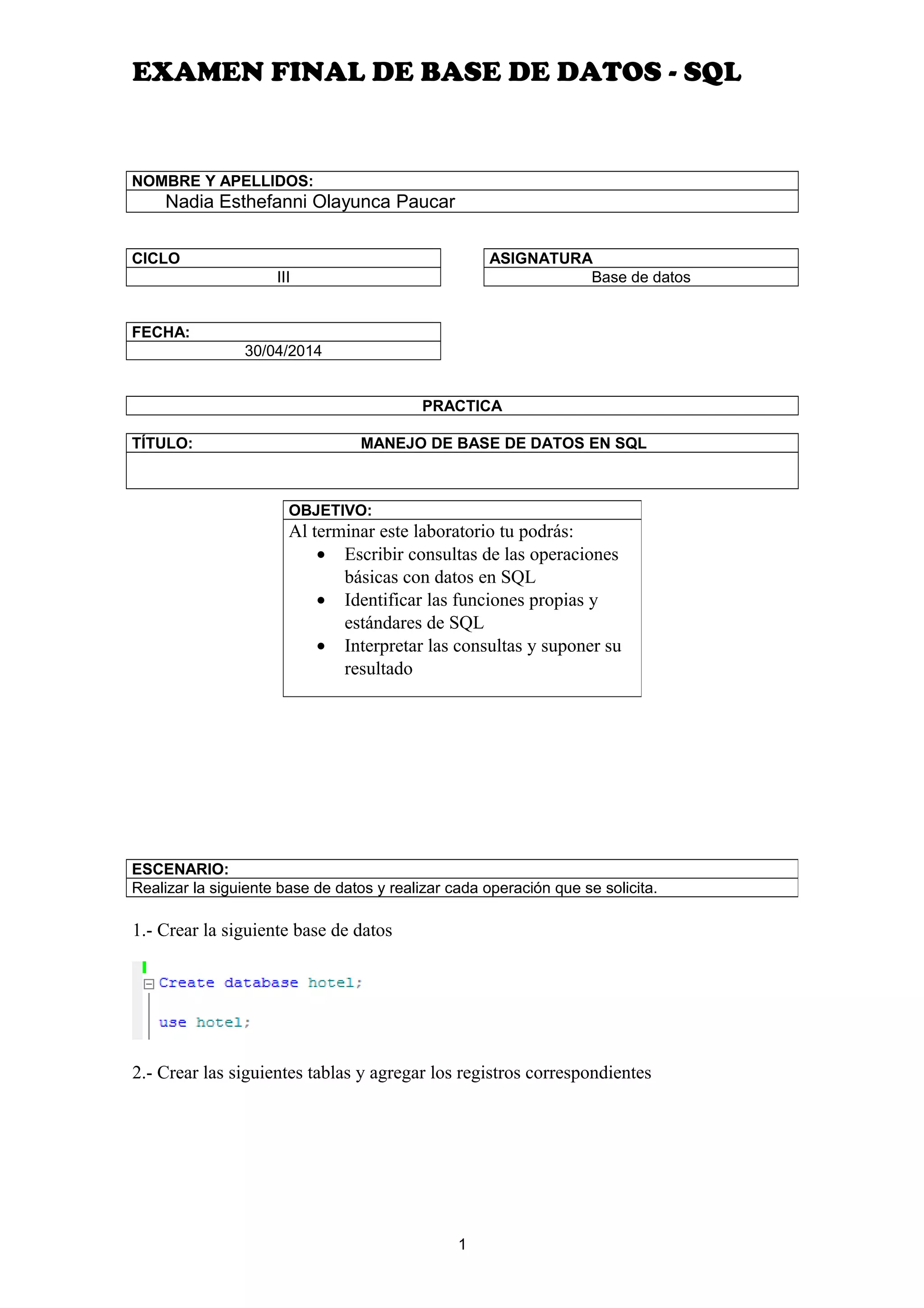 EXAMEN FINAL DE BASE DE DATOS - SQL
NOMBRE Y APELLIDOS:
Nadia Esthefanni Olayunca Paucar
CICLO
III
FECHA:
30/04/2014
ASIGNATURA
Base de datos
PRACTICA
TÍTULO: MANEJO DE BASE DE DATOS EN SQL
1.- Crear la siguiente base de datos
2.- Crear las siguientes tablas y agregar los registros correspondientes
1
OBJETIVO:
Al terminar este laboratorio tu podrás:
• Escribir consultas de las operaciones
básicas con datos en SQL
• Identificar las funciones propias y
estándares de SQL
• Interpretar las consultas y suponer su
resultado
ESCENARIO:
Realizar la siguiente base de datos y realizar cada operación que se solicita.
 