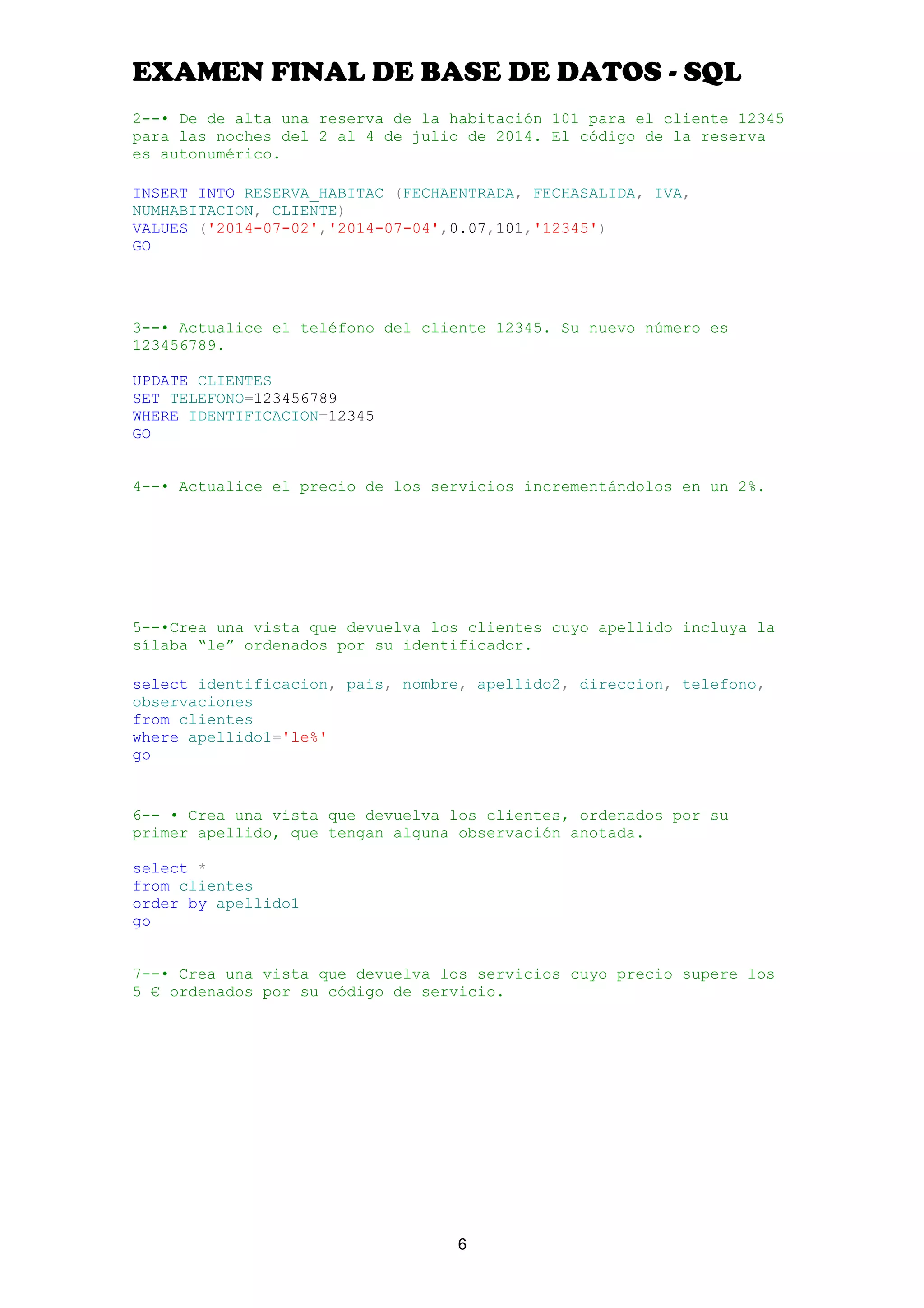 EXAMEN FINAL DE BASE DE DATOS - SQL
2--• De de alta una reserva de la habitación 101 para el cliente 12345
para las noches del 2 al 4 de julio de 2014. El código de la reserva
es autonumérico.
INSERT INTO RESERVA_HABITAC (FECHAENTRADA, FECHASALIDA, IVA,
NUMHABITACION, CLIENTE)
VALUES ('2014-07-02','2014-07-04',0.07,101,'12345')
GO
3--• Actualice el teléfono del cliente 12345. Su nuevo número es
123456789.
UPDATE CLIENTES
SET TELEFONO=123456789
WHERE IDENTIFICACION=12345
GO
4--• Actualice el precio de los servicios incrementándolos en un 2%.
5--•Crea una vista que devuelva los clientes cuyo apellido incluya la
sílaba “le” ordenados por su identificador.
select identificacion, pais, nombre, apellido2, direccion, telefono,
observaciones
from clientes
where apellido1='le%'
go
6-- • Crea una vista que devuelva los clientes, ordenados por su
primer apellido, que tengan alguna observación anotada.
select *
from clientes
order by apellido1
go
7--• Crea una vista que devuelva los servicios cuyo precio supere los
5 € ordenados por su código de servicio.
6
 
