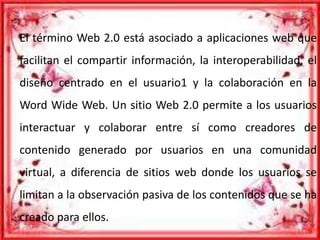 El término Web 2.0 está asociado a aplicaciones web que
facilitan el compartir información, la interoperabilidad, el
diseño centrado en el usuario1 y la colaboración en la
Word Wide Web. Un sitio Web 2.0 permite a los usuarios
interactuar y colaborar entre sí como creadores de
contenido generado por usuarios en una comunidad
virtual, a diferencia de sitios web donde los usuarios se
limitan a la observación pasiva de los contenidos que se ha
creado para ellos.
 
