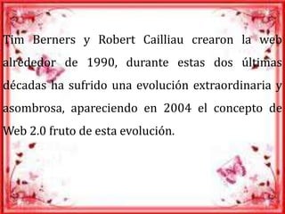 Tim Berners y Robert Cailliau crearon la web
alrededor de 1990, durante estas dos últimas
décadas ha sufrido una evolución extraordinaria y
asombrosa, apareciendo en 2004 el concepto de
Web 2.0 fruto de esta evolución.
 
