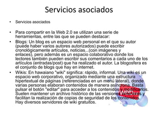 Servicios asociados
•   Servicios asociados

• Para compartir en la Web 2.0 se utilizan una serie de
  herramientas, entre las que se pueden destacar:
• Blogs: Un blog es un espacio web personal en el que su autor
  (puede haber varios autores autorizados) puede escribir
  cronológicamente artículos, noticias...(con imágenes y
  enlaces), pero además es un espacio colaborativo donde los
  lectores también pueden escribir sus comentarios a cada uno de los
  artículos (entradas/post) que ha realizado el autor. La blogosfera es
  el conjunto de blogs que hay en internet.
• Wikis: En hawaiano "wiki" significa: rápido, informal. Una wiki es un
  espacio web corporativo, organizado mediante una estructura
  hipertextual de páginas (referenciadas en un menú lateral), donde
  varias personas elaboran contenidos de manera asíncrona. Basta
  pulsar el botón "editar" para acceder a los contenidos y modificarlos.
  Suelen mantener un archivo histórico de las versiones anteriores y
  facilitan la realización de copias de seguridad de los contenidos.
  Hay diversos servidores de wiki gratuitos.
 