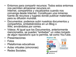 • Entornos para compartir recursos: Todos estos entornos
  nos permiten almacenar recursos en
  Internet, compartirlos y visualizarlos cuando nos
  convenga desde Internet. Constituyen una inmensa
  fuente de recursos y lugares donde publicar materiales
  para su difusión mundial.
• Documentos: podemos subir nuestros documentos y
  compartirlos, embebiéndolos en un Blog o
  Wiki, enviándolos por correo.
• Videos: Al igual que los Documentos, anteriormente
  mencionados, se pueden "embeber" un video tomado
  de algún repositorio que lo permita, tal como YouTube.
• Presentaciones
• Fotos
• Plataformas educativas
• Aulas virtuales (síncronas)
• Redes Sociales.
 
