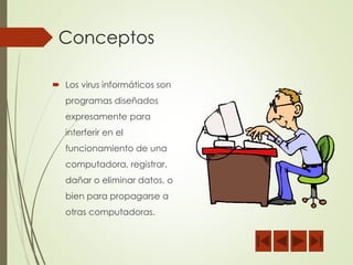 Conceptos 
 Los virus informáticos son 
programas diseñados 
expresamente para 
interferir en el 
funcionamiento de una 
computadora, registrar, 
dañar o eliminar datos, o 
bien para propagarse a 
otras computadoras. 
 