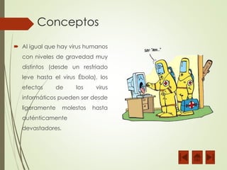 Conceptos 
 Al igual que hay virus humanos 
con niveles de gravedad muy 
distintos (desde un resfriado 
leve hasta el virus Ébola), los 
efectos de los virus 
informáticos pueden ser desde 
ligeramente molestos hasta 
auténticamente 
devastadores. 
 