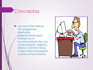 Conceptos 
Los virus informáticos son programas diseñados expresamente para interferir en el funcionamiento de una computadora, registrar, dañar o eliminar datos, o bien para propagarse a otras computadoras.  