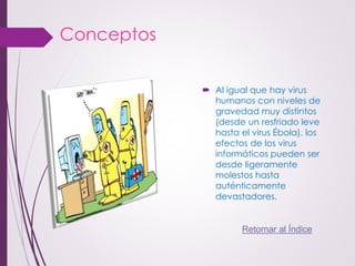 Conceptos 
Al igual que hay virus humanos con niveles de gravedad muy distintos (desde un resfriado leve hasta el virus Ébola), los efectos de los virus informáticos pueden ser desde ligeramente molestos hasta auténticamente devastadores. 
Retornar al Índice  
