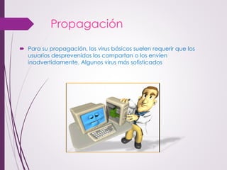 Propagación 
Para su propagación, los virus básicos suelen requerir que los usuarios desprevenidos los compartan o los envíen inadvertidamente. Algunos virus más sofisticados  