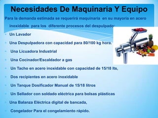 Necesidades De Maquinaria Y Equipo
Para la demanda estimada se requerirá maquinaria en su mayoría en acero
  inoxidable para los diferente procesos del despulpado:

  Un Lavador

  Una Despulpadora con capacidad para 80/100 kg hora.

  Una Licuadora Industrial

  Una Cocinador/Escaldador a gas

  Un Tacho en acero inoxidable con capacidad de 15/18 lts,

  Dos recipientes en acero inoxidable

  Un Tanque Dosificador Manual de 15/18 litros

  Un Sellador con soldado eléctrica para bolsas plásticas

  Una Balanza Eléctrica digital de bancada,

  Congelador Para el congelamiento rápido.
 