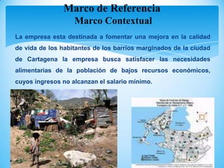 Marco de Referencia
                   Marco Contextual
La empresa esta destinada a fomentar una mejora en la calidad
de vida de los habitantes de los barrios marginados de la ciudad
de Cartagena la empresa busca satisfacer las necesidades
alimentarias de la población de bajos recursos económicos,
cuyos ingresos no alcanzan el salario mínimo.
 