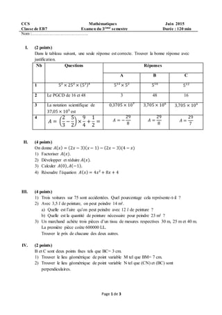 Page 1 de 3
CCS Mathématiques Juin 2015
Classe de EB7 Examen du 𝟑é𝒎𝒆 semestre Durée : 120 min
Nom :…………………………………..
I. (2 points)
Dans le tableau suivant, une seule réponse est correcte. Trouver la bonne réponse avec
justification.
Nb Questions Réponses
A B C
1 5² × 25² × (5²)⁴ 5¹² × 5² 5¹⁶ 5¹²
2 Le PGCD de 16 et 48 3 48 16
3 La notation scientifique de
37,05 × 10⁵ est
0,3705 × 10⁷ 3,705 × 10⁶ 3,705 × 10⁴
4
𝐴 = (
2
3
−
5
2
) ×
9
4
+
1
2
= 𝐴 = −
29
8
𝐴 =
29
8
𝐴 =
29
7
II. (4 points)
On donne 𝐴( 𝑥) = (2𝑥 − 3)( 𝑥 − 1) − (2𝑥 − 3)(4 − 𝑥)
1) Factoriser 𝐴(𝑥).
2) Développer et réduire 𝐴(𝑥).
3) Calculer 𝐴(0), 𝐴(−1).
4) Résoudre l’équation 𝐴( 𝑥) = 4𝑥² + 8𝑥 + 4
III. (4 points)
1) Trois voitures sur 75 sont accidentées. Quel pourcentage cela représente-t-il ?
2) Avec 3,5 𝑙 de peinture, on peut peindre 14 m².
a) Quelle est l’aire qu’on peut peindre avec 12 𝑙 de peinture ?
b) Quelle est la quantité de peinture nécessaire pour peindre 23 m² ?
3) Un marchand achète trois pièces d’un tissu de mesures respectives 30 m, 25 m et 40 m.
La première pièce coûte 600000 LL.
Trouver le prix de chacune des deux autres.
IV. (2 points)
B et C sont deux points fixes tels que BC= 3 cm.
1) Trouver le lieu géométrique de point variable M tel que BM= 7 cm.
2) Trouver le lieu géométrique de point variable N tel que (CN) et (BC) sont
perpendiculaires.
 