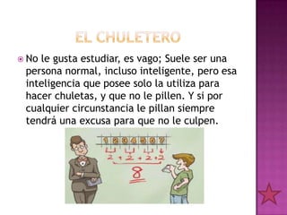  Nole gusta estudiar, es vago; Suele ser una
 persona normal, incluso inteligente, pero esa
 inteligencia que posee solo la utiliza para
 hacer chuletas, y que no le pillen. Y si por
 cualquier circunstancia le pillan siempre
 tendrá una excusa para que no le culpen.
 