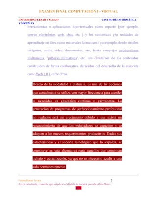 EXAMEN FINAL COMPUTACION I - VIRTUAL
UNIVERSIDAD CESAR VALLEJO CENTRO DE INFORMÁTICA
Y SISTEMAS
Fatima Moran Tavara 3
Joven estudiante, recuerde que usted es la Médula de nuestra querida Alma Mater
UCV
herramientas o aplicaciones hipertextuales como soporte (por ejemplo,
correo electrónico, web, chat, etc. ) y los contenidos y/o unidades de
aprendizaje en línea como materiales formativos (por ejemplo, desde simples
imágenes, audio, video, documentos, etc., hasta complejas producciones
multimedia, "píldoras formativas", etc.; sin olvidarnos de los contenidos
construidos de forma colaborativa, derivados del desarrollo de la conocida
como Web 2.0 ), entre otros.
Dentro de la modalidad a distancia, es una de las opciones
que actualmente se utiliza con mayor frecuencia para atender
la necesidad de educación continua o permanente. La
generación de programas de perfeccionamiento profesional
no reglados está en crecimiento debido a que existe un
reconocimiento de que los trabajadores se capaciten y se
adapten a los nuevos requerimientos productivos. Dadas sus
características y el soporte tecnológico que lo respalda, se
constituye en una alternativa para aquellos que combinan
trabajo y actualización, ya que no es necesario acudir a una
aula permanentemente.
 
